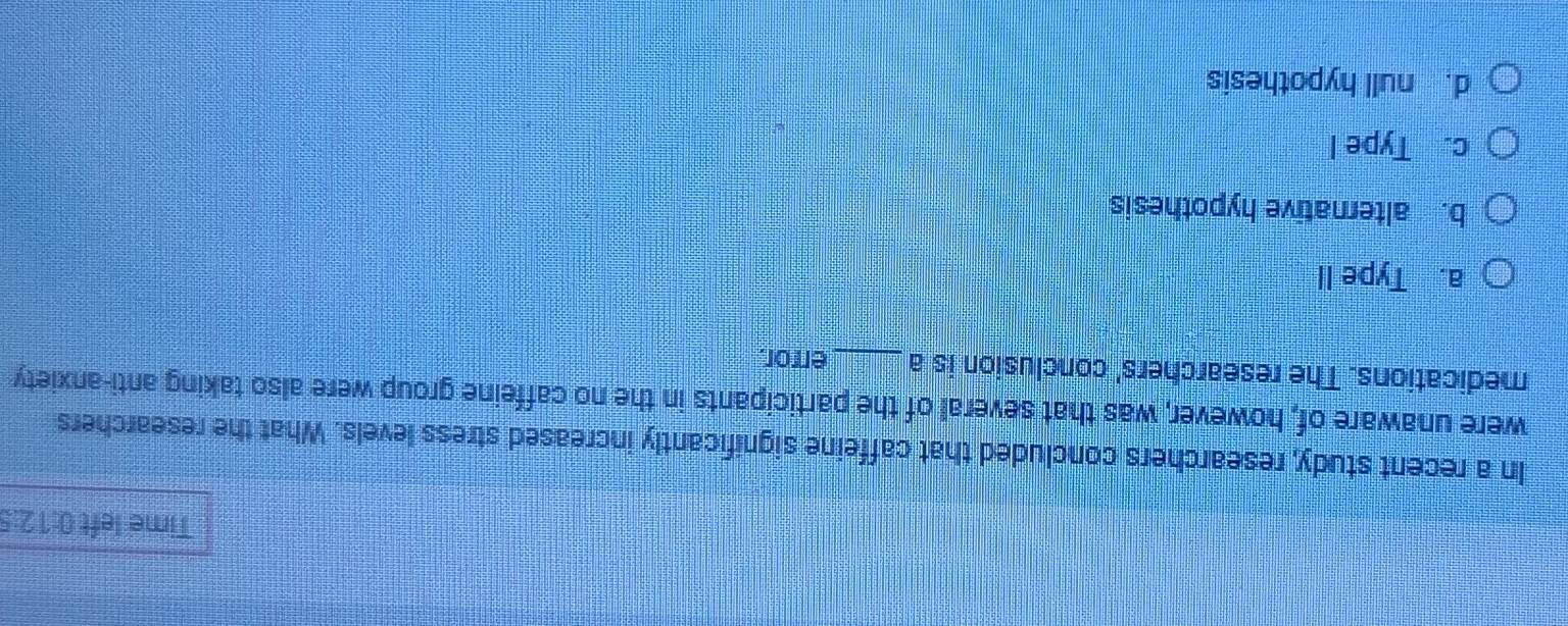 Time left 0:12:5
In a recent study, researchers concluded that caffeine significantly increased stress levels. What the researchers
were unaware of, however, was that several of the participants in the no caffeine group were also taking anti-anxiety
medications. The researchers' conclusion is a error.
a. Type II
b. alternative hypothesis
c. Type I
d. null hypothesis