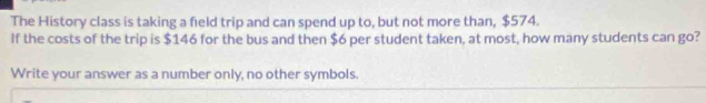 The History class is taking a field trip and can spend up to, but not more than, $574. 
If the costs of the trip is $146 for the bus and then $6 per student taken, at most, how many students can go? 
Write your answer as a number only, no other symbols.