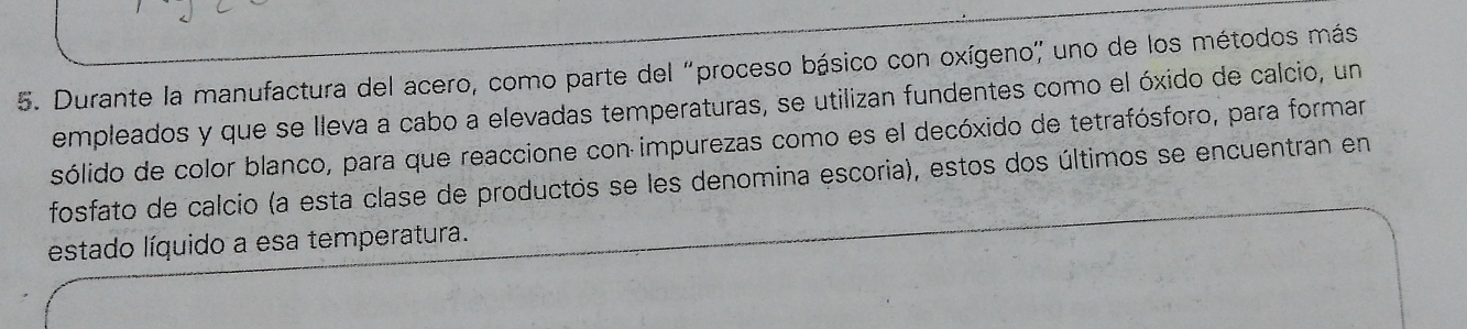 Durante la manufactura del acero, como parte del "proceso básico con oxígeno" uno de los métodos más 
empleados y que se lleva a cabo a elevadas temperaturas, se utilizan fundentes como el óxido de calcio, un 
sólido de color blanco, para que reaccione con impurezas como es el decóxido de tetrafósforo, para formar 
fosfato de calcio (a esta clase de productos se les denomina escoria), estos dos últimos se encuentran en 
estado líquido a esa temperatura.