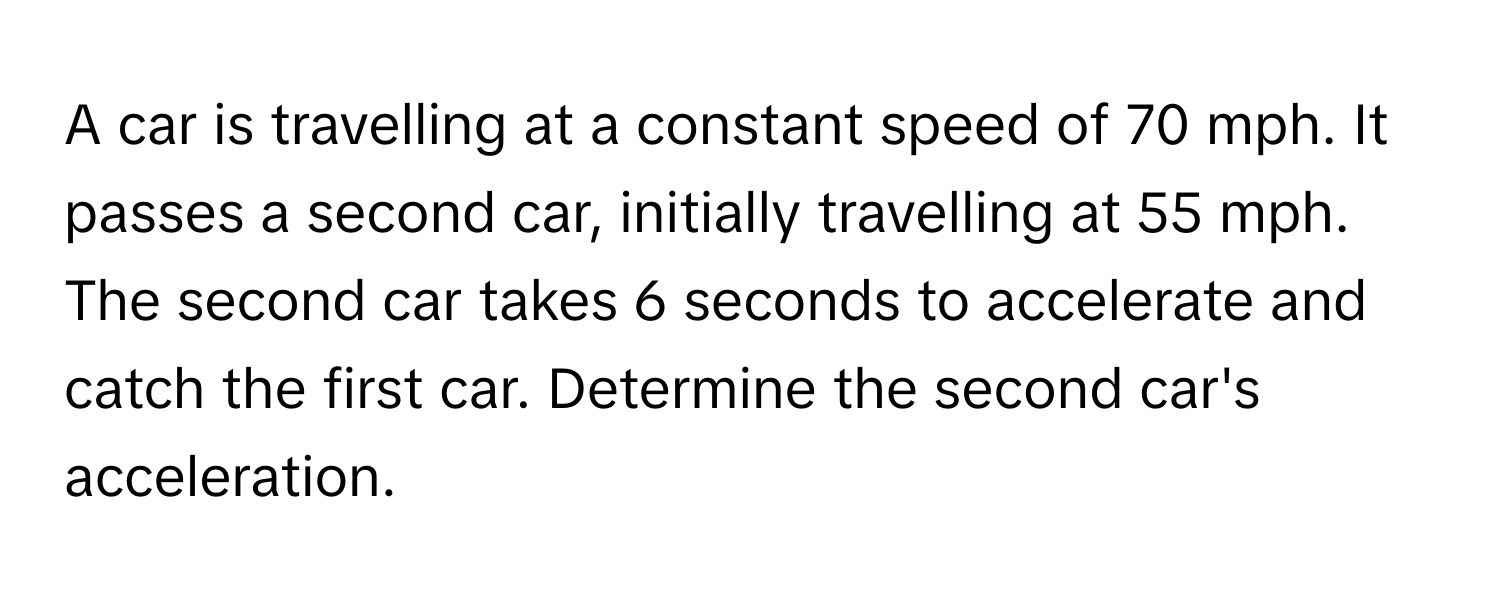 A car is travelling at a constant speed of 70 mph. It passes a second car, initially travelling at 55 mph. The second car takes 6 seconds to accelerate and catch the first car. Determine the second car's acceleration.