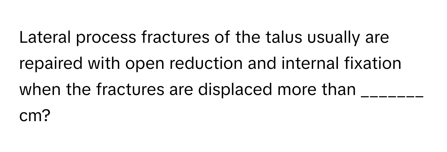 Lateral process fractures of the talus usually are repaired with open reduction and internal fixation when the fractures are displaced more than _______ cm?