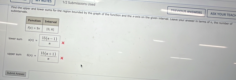 1/2 Submissions Used PREVIOUS ANSWERS ASK YOUR TEACH
subintervals.
Find the upper and lower sums for the region bounded by the graph of the function and the x-axis on the given interval. Leave your answer in terms of n, the number of
lower sum s(n)=  (15(n-1))/n *
_
upper sum S(n)=  (15(n+1))/n *
_
Submit Answer