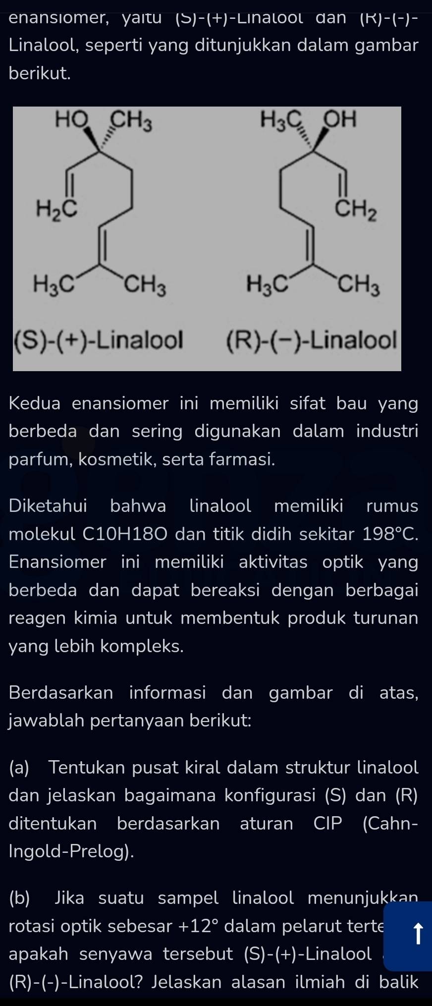 enansiomer, yaïtu (S)-(+)-Linalool dan (k)-(-) -
Linalool, seperti yang ditunjukkan dalam gambar
berikut.
Kedua enansiomer ini memiliki sifat bau yang
berbeda dan sering digunakan dalam industri
parfum, kosmetik, serta farmasi.
Diketahui bahwa linalool memiliki rumus
molekul C10H18O dan titik didih sekitar 198°C.
Enansiomer ini memiliki aktivitas optik yang
berbeda dan dapat bereaksi dengan berbagai
reagen kimia untuk membentuk produk turunan
yang lebih kompleks.
Berdasarkan informasi dan gambar di atas,
jawablah pertanyaan berikut:
(a) Tentukan pusat kiral dalam struktur linalool
dan jelaskan bagaimana konfigurasi (S) dan (R)
ditentukan berdasarkan aturan CIP (Cahn-
Ingold-Prelog).
(b) Jika suatu sampel linalool menunjukkan
rotasi optik sebesar +12° dalam pelarut terte I
apakah senyawa tersebut (S)-(+)-Linalool
(R)-(-)-Linalool? Jelaskan alasan ilmiah di balik