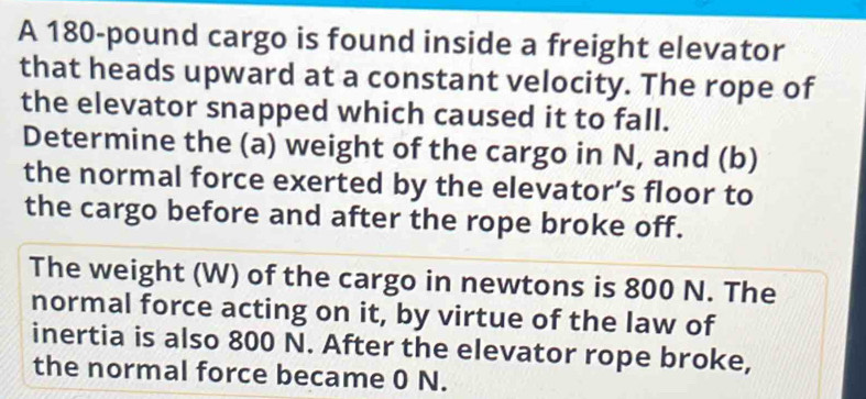 A 180-pound cargo is found inside a freight elevator 
that heads upward at a constant velocity. The rope of 
the elevator snapped which caused it to fall. 
Determine the (a) weight of the cargo in N, and (b) 
the normal force exerted by the elevator’s floor to 
the cargo before and after the rope broke off. 
The weight (W) of the cargo in newtons is 800 N. The 
normal force acting on it, by virtue of the law of 
inertia is also 800 N. After the elevator rope broke, 
the normal force became 0 N.