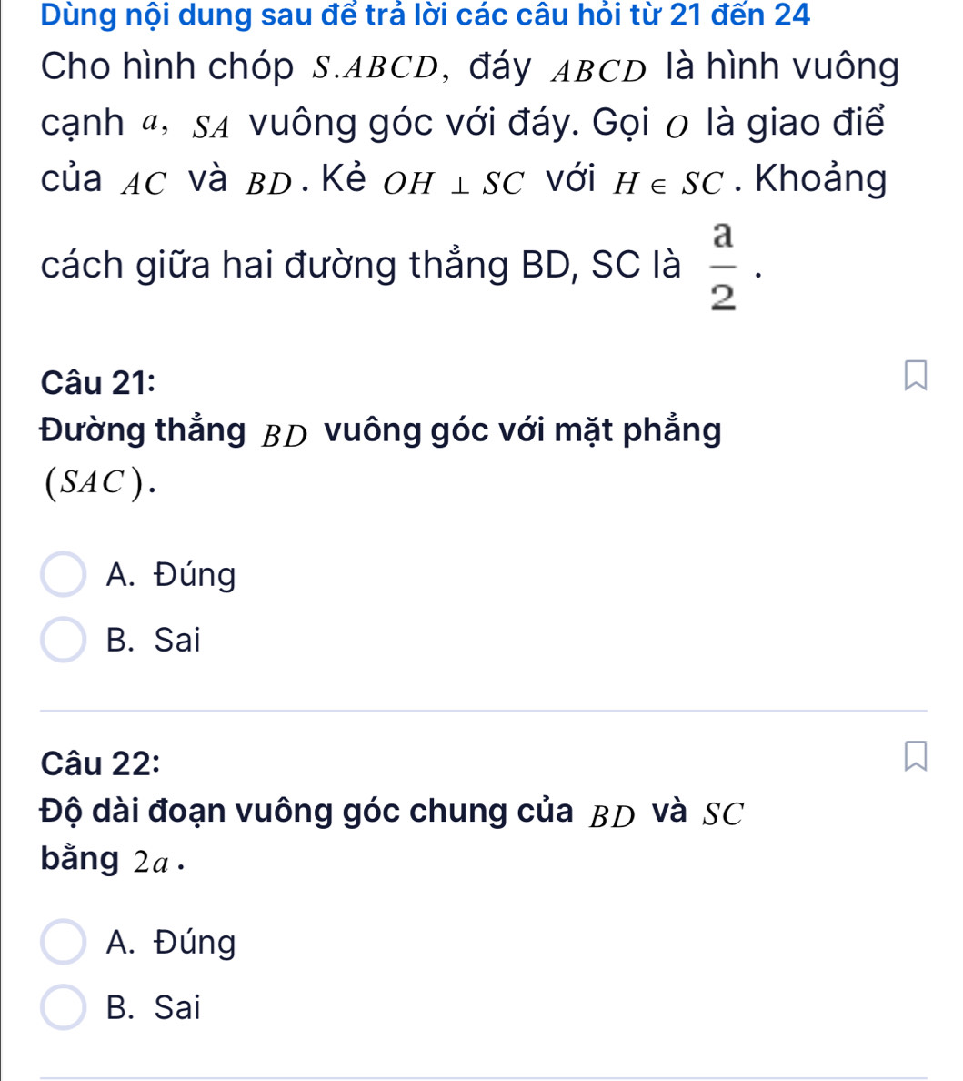 Dùng nội dung sau để trả lời các câu hỏi từ 21 đến 24
Cho hình chóp S. ABCD, đáy ABCD là hình vuông
cạnh ", sự vuông góc với đáy. Gọi 0 là giao điể
của ac và bD.Kẻ Oh ⊥ SC với H∈ SC. Khoảng
cách giữa hai đường thẳng BD, SC là  a/2 . 
Câu 21:
Đường thẳng BD vuông góc với mặt phẳng
(SAC).
A. Đúng
B. Sai
Câu 22:
Độ dài đoạn vuông góc chung của BD và SC
bằng 2a.
A. Đúng
B. Sai