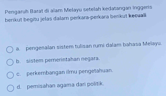 Pengaruh Barat di alam Melayu setelah kedatangan Inggeris
berikut begitu jelas dalam perkara-perkara berikut kecuali
a. pengenalan sistem tulisan rumi dalam bahasa Melayu.
b. sistem pemerintahan negara.
c. perkembangan ilmu pengetahuan.
d. pemisahan agama dari politik.