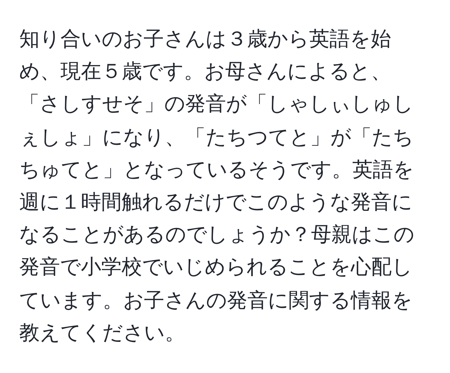 知り合いのお子さんは３歳から英語を始め、現在５歳です。お母さんによると、「さしすせそ」の発音が「しゃしぃしゅしぇしょ」になり、「たちつてと」が「たちちゅてと」となっているそうです。英語を週に１時間触れるだけでこのような発音になることがあるのでしょうか？母親はこの発音で小学校でいじめられることを心配しています。お子さんの発音に関する情報を教えてください。