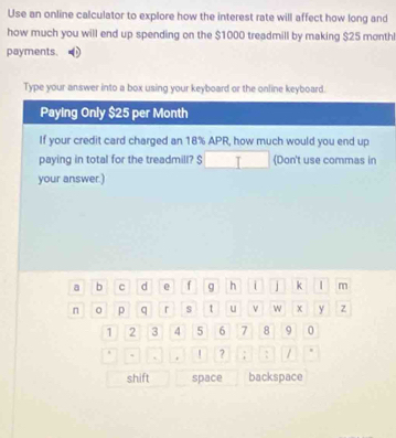 Use an online calculator to explore how the interest rate will affect how long and 
how much you will end up spending on the $1000 treadmill by making $25 monthl
payments. 
Type your answer into a box using your keyboard or the online keyboard. 
Paying Only $25 per Month
If your credit card charged an 18% APR, how much would you end up 
paying in total for the treadmill? $ Don't use commas in 
your answer.) 
a b C d e f g h i j k | m 
n 0 p q r s t u ν w x y z
1 2 3 4 5 6 7 8 9 0 
. . | ? ; : / 
shift space backspace