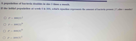 A population of bacteria doubles in size 3 times a month.
If the initial population at week 0 is 300, which equation represents the amount of bacteria present (P) after t months?
P=300(2)^ 1/2 
P=300(2)^3x
P=300(3)^2
P=300(3)^ 1/2 