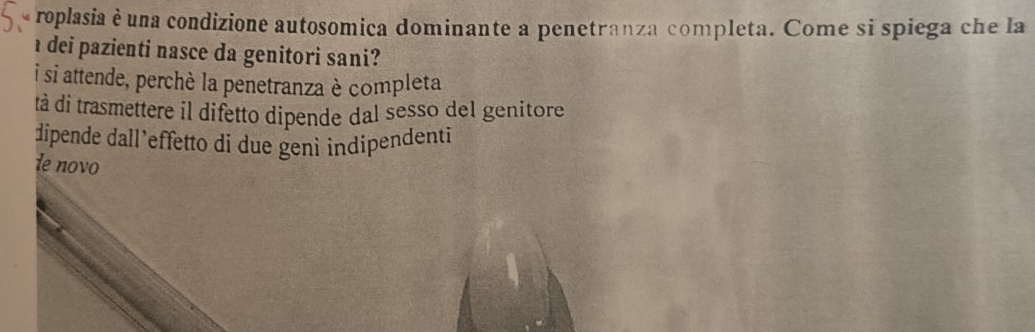 roplasia è una condizione autosomica dominante a penetranza completa. Come si spiega che la
dei pazienti nasce da genitori sani?
i si attende, perchè la penetranza è completa
tà di trasmettere il difetto dipende dal sesso del genitore
dipende dall’effetto dí due genì indipendenti
le novo