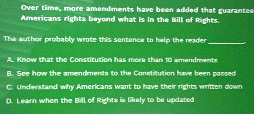 Over time, more amendments have been added that guarantee
Americans rights beyond what is in the Bill of Rights.
The author probably wrote this sentence to help the reader_
A. Know that the Constitution has more than 10 amendments
B. See how the amendments to the Constitution have been passed
C. Understand why Americans want to have their rights written down
D. Learn when the Bill of Rights is likely to be updated