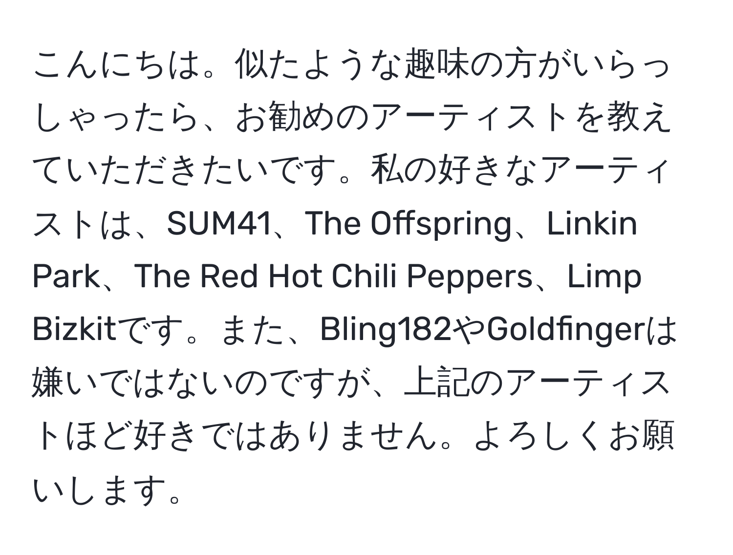 こんにちは。似たような趣味の方がいらっしゃったら、お勧めのアーティストを教えていただきたいです。私の好きなアーティストは、SUM41、The Offspring、Linkin Park、The Red Hot Chili Peppers、Limp Bizkitです。また、Bling182やGoldfingerは嫌いではないのですが、上記のアーティストほど好きではありません。よろしくお願いします。