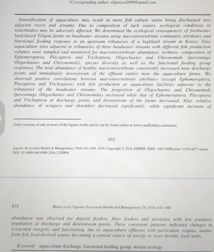 Corresponding author: elijaoyoo2009@gmail.com
Intensification of aquaculture may result in more fish culture waste being discharged into
adjacent rivers and streams. Due to composition of such wastes, ecological conditions in
waterbodies may be adversely affected. We determined the ecological consequences of freshwater
land-based Tilapia farms on headwater streams using macroinvertebrate community attributes and
functional feeding response in an upstream tributaries of a highland stream in Kenya. Nine
aquaculture sites adjacent to tributaries of three headwater streams with different fish production
volumes were sampled and monitored for macroinvertebrate abundance, richness, composition of
Ephemeroptera, Plecoptera and Trichoptera, Oligochaetes and Chironomids (percentage
Oligochaetes and Chironomids), species diversity as well as the functional feeding group
responses. The total abundance of benthic macroinvertebrate consistently increased near discharge
points and immediately downstream of the effluent outlets near the aquaculture farms. We
observed positive correlations between macroinvertebrate attributes (except Ephemeroptera,
Plecoptera and Trichoptera) with fish production at aquaculture facilities adjacent to the
tributaries of the headwater streams. The proportion of Oligochaetes and Chironomids
(percentage Oligochaetes and Chironomids) increased while that of Ephemeroptera, Plecoptera
and Trichoptera at discharge points and downstream of the farms decreased. Also, relative
abundance of scrapers and shredders decreased significantly, while significant increase of
Color versions of one or more of the figures in the article can be found online at www.tandfonline.com/uaem.
431
Aquar'c Ecorymem Heawh & Management, 19(4):431-440, 2016. Copyright © 2016 AEHMS. ISSN: 1463-4988 print/ 1539-4077 oaline
DO10.1080/14634988.2016.1258896
432  Minoo et al. /Aquatic Ecosystem Health and Management 19 (2016) 431-440
abundance was observed for deposit feeders, filter feeders and parasites with low predator
population at discharge and downstream points. These consistent patterns indicated changes in
ecosystem integrity and functioning, due to aquaculture effluents with particulate organic matter
from fish food-derived wastes becoming a central source of energy in river benthic food webs.
Keyword: aquaculture discharge, functional feeding group, stream ecology