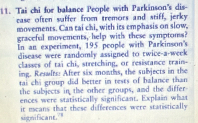 Tai chi for balance People with Parkinson's dis- 
ease often suffer from tremors and stiff, jerky 
movements. Can tai chi, with its emphasis on slow, 
graceful movements, help with these symptoms? 
In an experiment, 195 people with Parkinson's 
disease were randomly assigned to twice-a-week 
classes of tai chi, stretching, or resistance train- 
ing. Results: After six months, the subjects in the 
tai chi group did better in tests of balance than 
the subjects in the other groups, and the differ- 
ences were statistically significant. Explain what 
it means that these differences were statistically 
significant.”