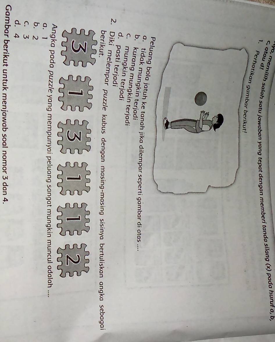 Ayo, memilih salah satu jawaban yang tepat dengan memberi tanda silang (x) pada huruf a, b,
c, atau d!
1. Perhatik
ola jatuh ke tanah jika dilempar sepertí gambar di atas ....
a. tidak mungkin terjadi
b. kurang mungkin terjadi
c. mungkin terjadi
d. pasti terjadi
2. Diki melempar puzzle kubus dengan masing-masing sisinya bertuliskan angka sebagai
berikut.
o
3 1 3 I 1 1 2
^ 
Angka pada puzzle yang mempunyaí peluang sangat mungkin muncul adalah ....
a. 1
b. 2
C. 3
d. 4
Gambar berikut untuk menjawab soal nomor 3 dan 4.