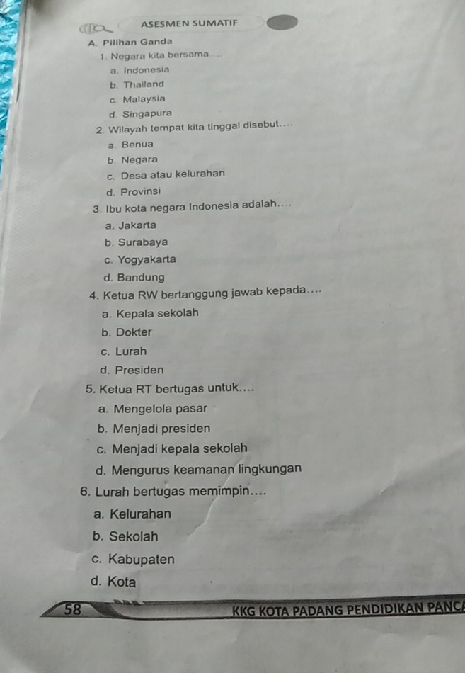 ASESMEN SUMATIF
A. Pilihan Ganda
1. Negara kita bersama ...
a. Indonesia
b. Thailand
c. Malaysia
d. Singapura
2. Wilayah tempat kita tinggal disebut....
a. Benua
b. Negara
c. Desa atau kelurahan
d. Provinsi
3. Ibu kota negara Indonesia adalah....
a. Jakarta
b. Surabaya
c. Yogyakarta
d. Bandung
4. Ketua RW bertanggung jawab kepada…...
a. Kepala sekolah
b. Dokter
c. Lurah
d. Presiden
5. Ketua RT bertugas untuk....
a. Mengelola pasar
b. Menjadi presiden
c. Menjadi kepala sekolah
d. Mengurus keamanan lingkungan
6. Lurah bertugas memimpin....
a. Kelurahan
b. Sekolah
c. Kabupaten
d. Kota
58 KKG KOTA PADANG PENDIDIKAN PÄNÇA