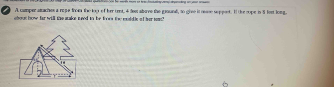 becouse questions can be worth more or less (including zera) depending on your answer.
a A camper attaches a rope from the top of her tent, 4 feet above the ground, to give it more support. If the rope is 8 feet long.
about how far will the stake need to be from the middle of her tent?