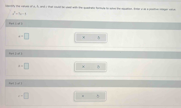 Identify the values of α, b, and c that could be used with the quadratic formula to solve the equation. Enter α as a positive integer value.
x^2=7x-5
Part 1 of 3
a=□
× 
Part 2 of 3
b=□
× 
Part 3 of 3
c=□
×