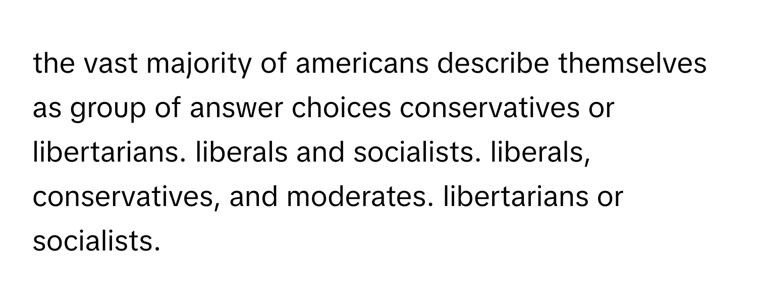 the vast majority of americans describe themselves as group of answer choices conservatives or libertarians. liberals and socialists. liberals, conservatives, and moderates. libertarians or socialists.