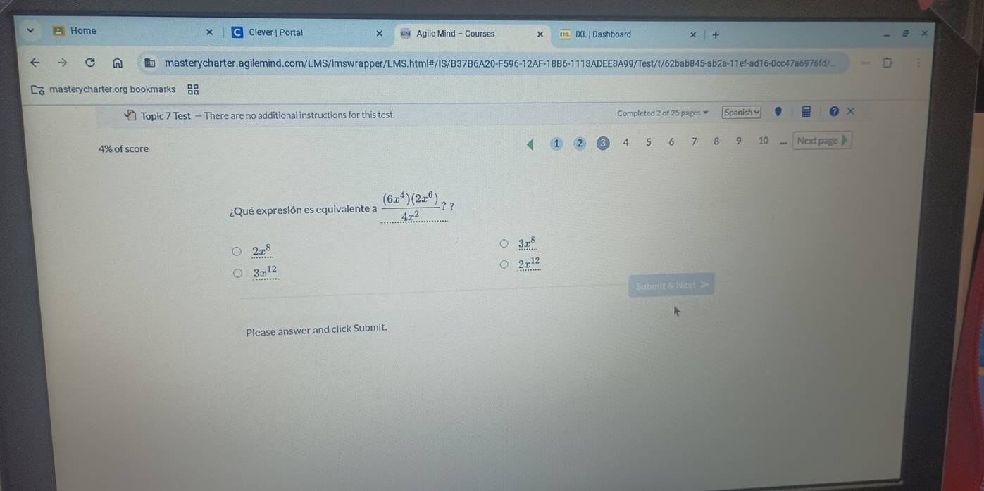 Home Clever | Portal Agile Mind - Courses IXL | Dashboard
masterycharter.agilemind.com/LMS/lmswrapper/LMS.html#/IS/B37B6A20-F596-12AF-18B6-1118ADEE8A99/Test/t/62bab845-ab2a-11ef-ad16-0cc47a6976fd/
masterycharter.org bookmarks 
Topic 7 Test — There are no additional instructions for this test. Completed 2 of 25 pages Spanish ×
4 5 6 7 8 9 10 Next page 》
4% of score
¿Qué expresión es equivalente a  (6x^4)(2x^6)/4x^2  ? ?
2x^8
3x^8
3x^(12)
2x^(12)... 
Submit & Next 
Please answer and click Submit.