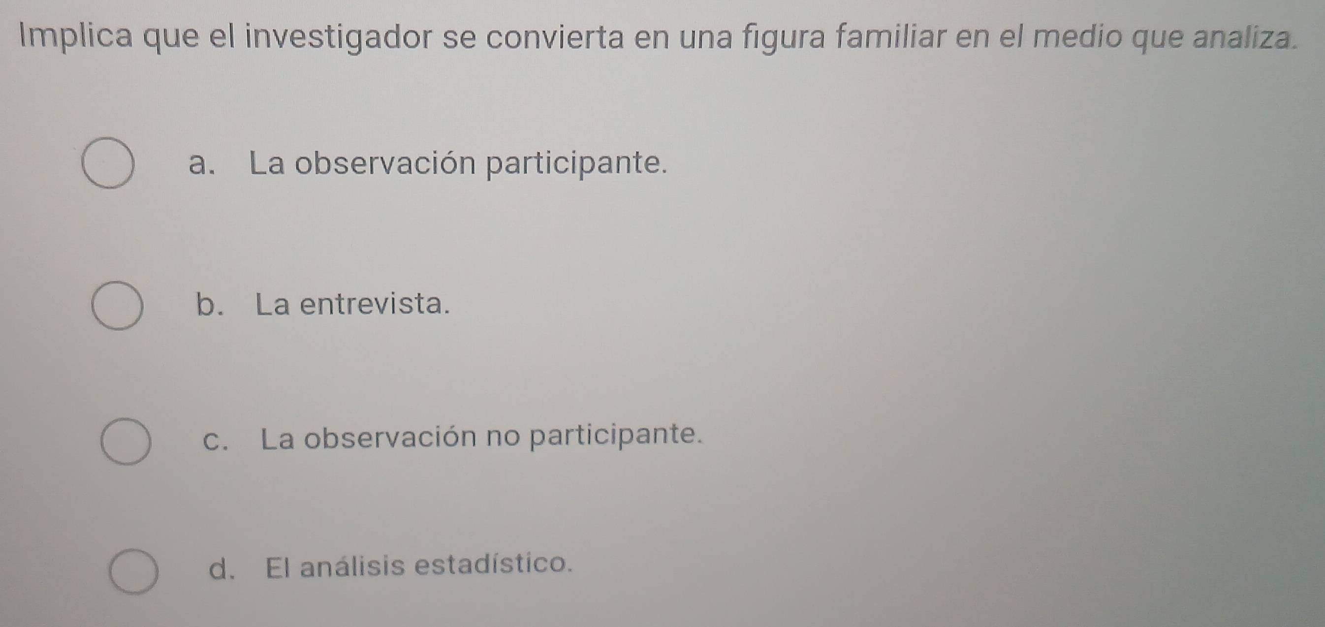 Implica que el investigador se convierta en una figura familiar en el medio que analiza.
a. La observación participante.
b. La entrevista.
c. La observación no participante.
d. El análisis estadístico.