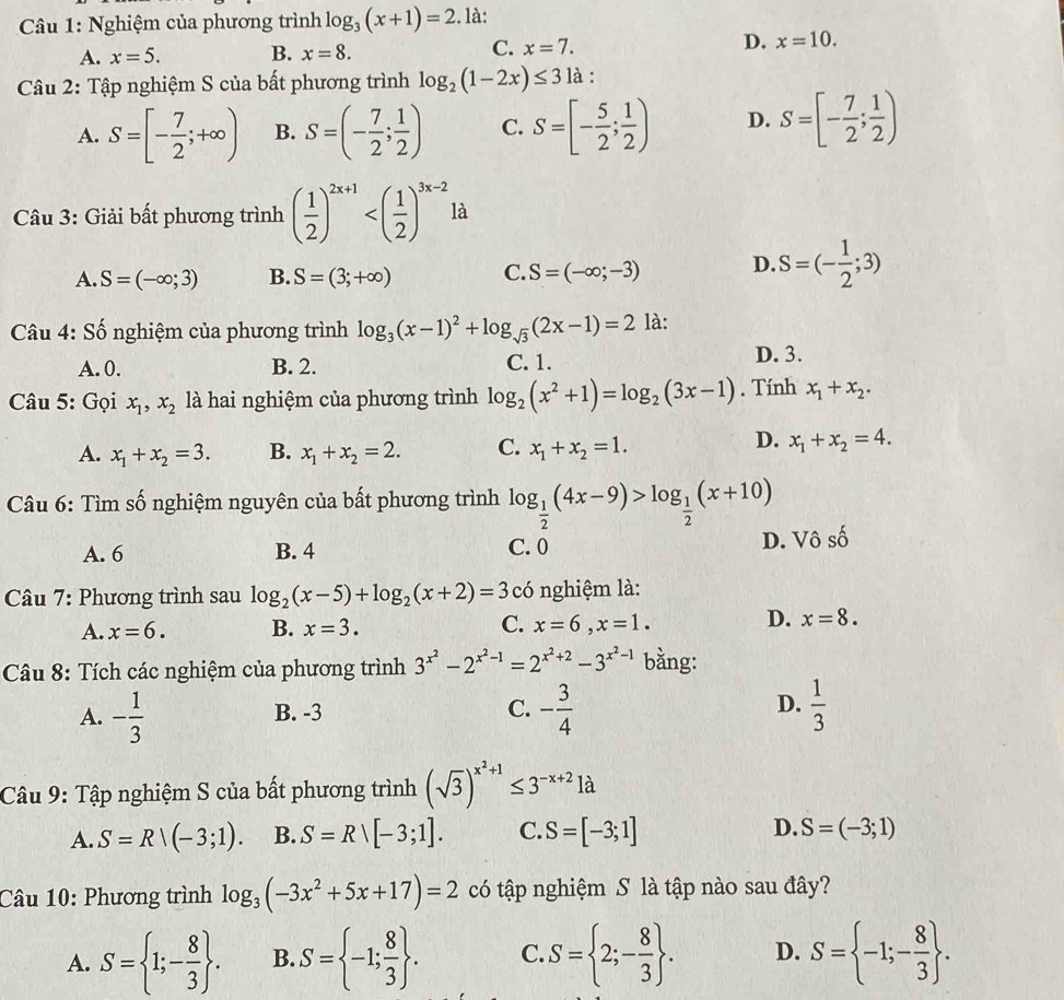 Nghiệm của phương trình log _3(x+1)=2. là:
A. x=5. B. x=8. C. x=7. D. x=10.
Câu 2: Tập nghiệm S của bất phương trình log _2(1-2x)≤ 31a:
A. S=[- 7/2 ;+∈fty ) B. S=(- 7/2 ; 1/2 ) C. S=[- 5/2 ; 1/2 ) D. S=[- 7/2 ; 1/2 )
Câu 3: Giải bất phương trình ( 1/2 )^2x+1 là
A. S=(-∈fty ;3) B. S=(3;+∈fty ) C. S=(-∈fty ;-3) D. S=(- 1/2 ;3)
Câu 4: Số nghiệm của phương trình log _3(x-1)^2+log _sqrt(3)(2x-1)=2 là:
A. 0. B. 2. C. 1.
D. 3.
Câu 5: Gọi x_1,x_2 là hai nghiệm của phương trình log _2(x^2+1)=log _2(3x-1). Tính x_1+x_2.
D.
A. x_1+x_2=3. B. x_1+x_2=2. C. x_1+x_2=1. x_1+x_2=4.
Câu 6: Tìm số nghiệm nguyên của bất phương trình log _ 1/2 (4x-9)>log _ 1/2 (x+10)
A. 6 B. 4 C. 0 D. Vô số
Câu 7: Phương trình sau log _2(x-5)+log _2(x+2)=3 có nghiệm là:
A. x=6. B. x=3. C. x=6,x=1. D. x=8.
Câu 8: Tích các nghiệm của phương trình 3^(x^2)-2^(x^2)-1=2^(x^2)+2-3^(x^2)-1 bằng:
A. - 1/3  B. -3 C. - 3/4  D.  1/3 
Câu 9: Tập nghiệm S của bất phương trình (sqrt(3))^x^2+1≤ 3^(-x+2)1a
A. S=R|(-3;1). B. S=Rvee [-3;1]. C. S=[-3;1] D. S=(-3;1)
Câu 10: Phương trình log _3(-3x^2+5x+17)=2 có tập nghiệm S là tập nào sau đây?
A. S= 1;- 8/3  . B. S= -1; 8/3  . C. S= 2;- 8/3  . D. S= -1;- 8/3  .