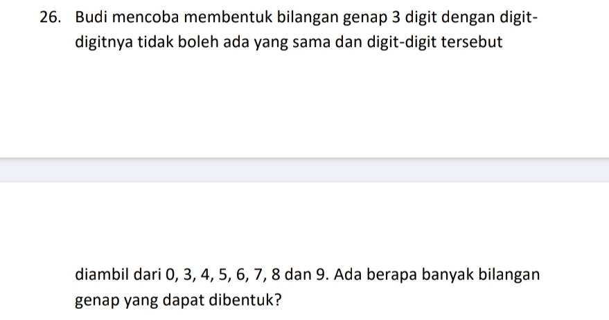 Budi mencoba membentuk bilangan genap 3 digit dengan digit- 
digitnya tidak boleh ada yang sama dan digit-digit tersebut 
diambil dari 0, 3, 4, 5, 6, 7, 8 dan 9. Ada berapa banyak bilangan 
genap yang dapat dibentuk?