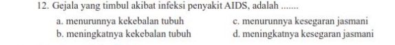 Gejala yang timbul akibat infeksi penyakit AIDS, adalah .......
a. menurunnya kekebalan tubuh c. menurunnya kesegaran jasmani
b. meningkatnya kekebalan tubuh d. meningkatnya kesegaran jasmani