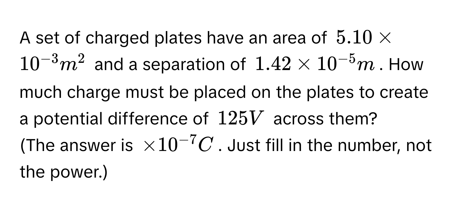 A set of charged plates have an area of $5.10 * 10^(-3) m^2$ and a separation of $1.42 * 10^(-5) m$. How much charge must be placed on the plates to create a potential difference of $125 V$ across them? 
(The answer is $* 10^(-7) C$. Just fill in the number, not the power.)