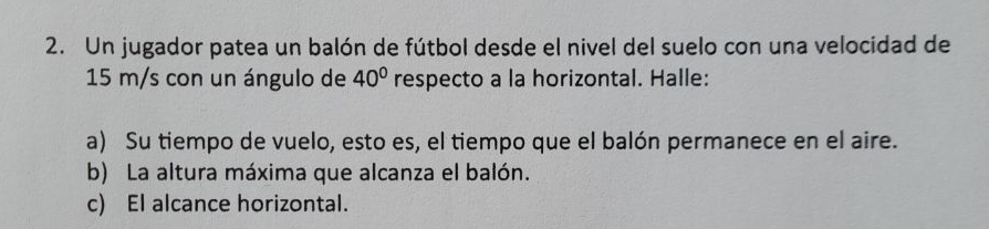 Un jugador patea un balón de fútbol desde el nivel del suelo con una velocidad de
15 m/s con un ángulo de 40° respecto a la horizontal. Halle: 
a) Su tiempo de vuelo, esto es, el tiempo que el balón permanece en el aire. 
b) La altura máxima que alcanza el balón. 
c) El alcance horizontal.