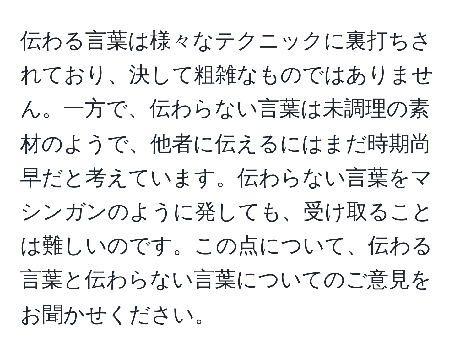 伝わる言葉は様々なテクニックに裏打ちされており、決して粗雑なものではありません。一方で、伝わらない言葉は未調理の素材のようで、他者に伝えるにはまだ時期尚早だと考えています。伝わらない言葉をマシンガンのように発しても、受け取ることは難しいのです。この点について、伝わる言葉と伝わらない言葉についてのご意見をお聞かせください。