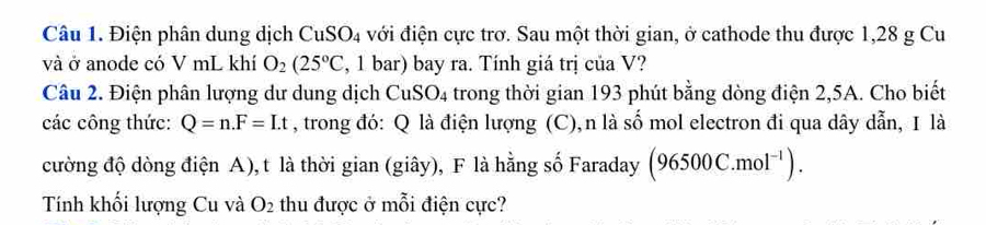 Điện phân dung dịch CuSO4 với điện cực trơ. Sau một thời gian, ở cathode thu được 1,28 g Cu 
và ở anode có V mL khí O_2(25°C , 1 bar) bay ra. Tính giá trị của V? 
Câu 2. Điện phân lượng dư dung dịch CuS SO_4 trong thời gian 193 phút bằng dòng điện 2, 5A. Cho biết 
các công thức: Q=n. F=Lt , trong đó: Q là điện lượng g (C),n là số mol electron đi qua dây dẫn, I là 
cường độ dòng điện A), t là thời gian (giây), F là hằng số Faraday (96500C.mol^(-1)). 
Tính khối lượng Cu và O_2 thu được ở mỗi điện cực?