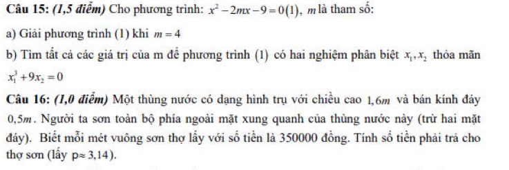 (1,5 điểm) Cho phương trình: x^2-2mx-9=0(1) , m là tham số: 
a) Giải phương trình (1) khi m=4
b) Tìm tất cả các giá trị của m để phương trình (1) có hai nghiệm phân biệt x_1, x_2 thỏa mãn
x_1^(3+9x_2)=0
Câu 16: (I,0 điễm) Một thùng nước có dạng hình trụ với chiều cao 1,6m và bán kính đáy
0,5m. Người ta sơn toàn bộ phía ngoài mặt xung quanh của thùng nước này (trừ hai mặt 
đáy). Biết mỗi mét vuông sơn thợ lấy với số tiền là 350000 đồng. Tính số tiền phải trả cho 
thợ sơn (lấy papprox 3,14).