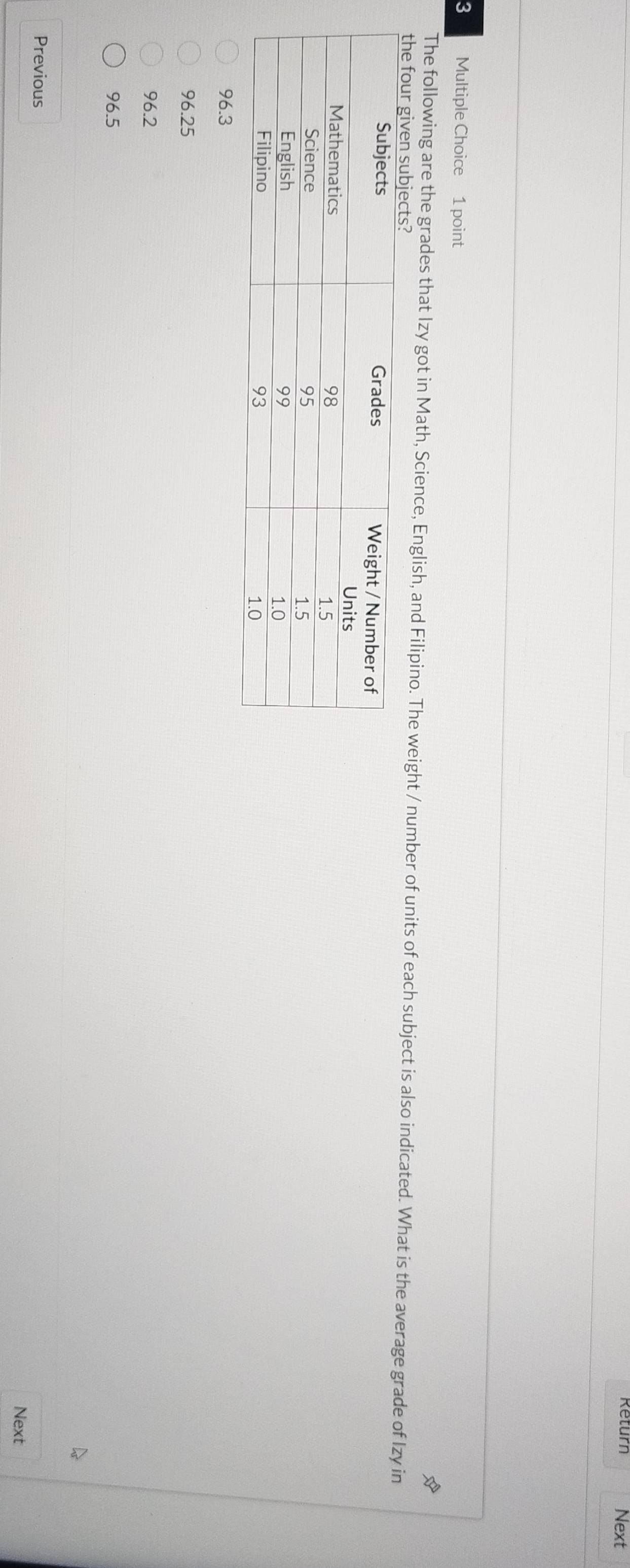 Return Next
3 Multiple Choice 1 point
The following are the grades that Izy got in Math, Science, English, and Filipino. The weight / number of units of each subject is also indicated. What is the average grade of Izy in
the four giv
96.3
96.25
96.2
96.5
Previous
Next