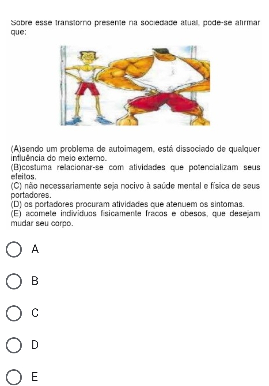 Sobre esse transtorno presente na sociedade atual, pode-se afırmar
que:
(A)sendo um problema de autoimagem, está dissociado de qualquer
influência do meio externo.
(B)costuma relacionar-se com atividades que potencializam seus
efeitos.
(C) não necessariamente seja nocivo à saúde mental e física de seus
portadores.
(D) os portadores procuram atividades que atenuem os sintomas.
(E) acomete indivíduos fisicamente fracos e obesos, que desejam
mudar seu corpo.
A
B
C
D
E