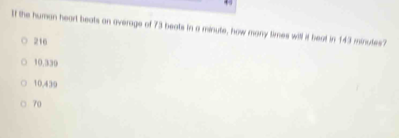 If the human heart beats on average of 73 beats in a minute, how many times will it beat in 143 minutes?
216
10,339
10,439
70