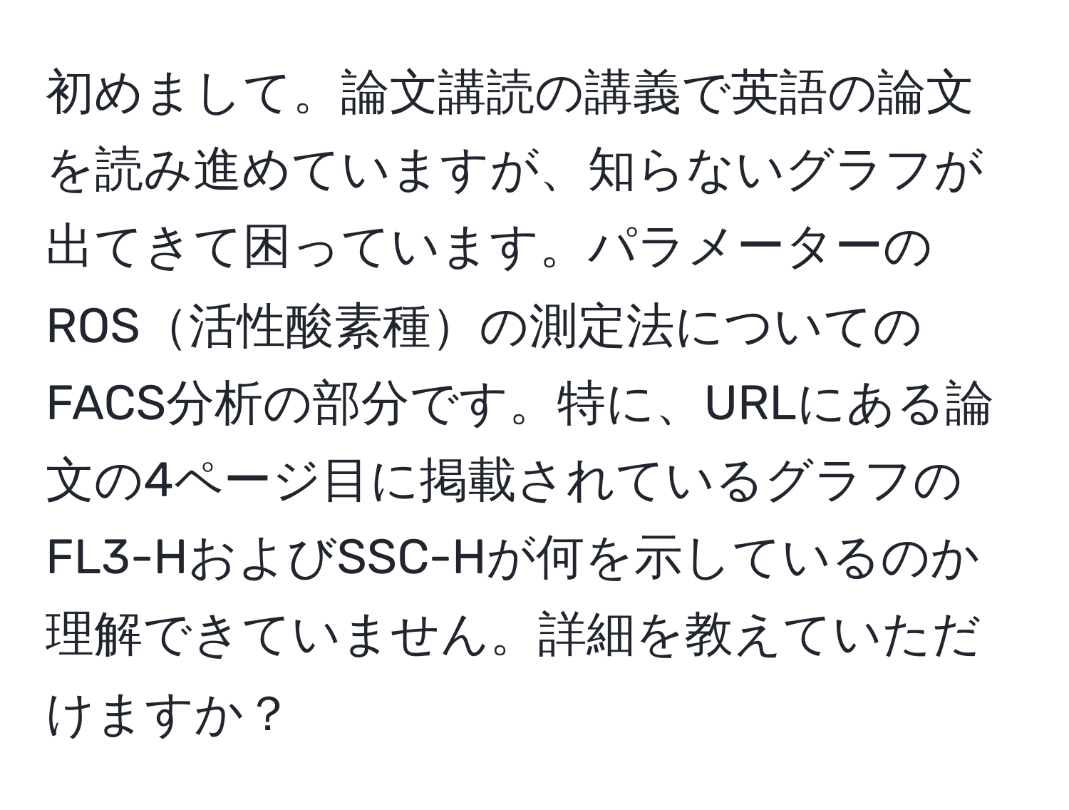 初めまして。論文講読の講義で英語の論文を読み進めていますが、知らないグラフが出てきて困っています。パラメーターのROS活性酸素種の測定法についてのFACS分析の部分です。特に、URLにある論文の4ページ目に掲載されているグラフのFL3-HおよびSSC-Hが何を示しているのか理解できていません。詳細を教えていただけますか？