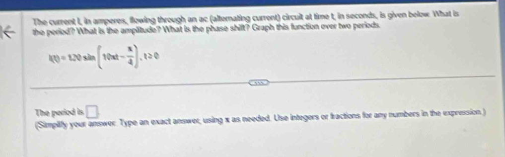 The current I, in amperes, flowing through an ac (alternating current) circuit at time t, in seconds, is given below. What is 
the period? What is the amplitude? What is the phase shift? Graph this function over two periods.
f(t)=120sin (10xt- π /4 ), t≥ 0
The period is □ . 
(Simplify your answer. Type an exact answer, using x as needed. Use integers or fractions for any numbers in the expression.)