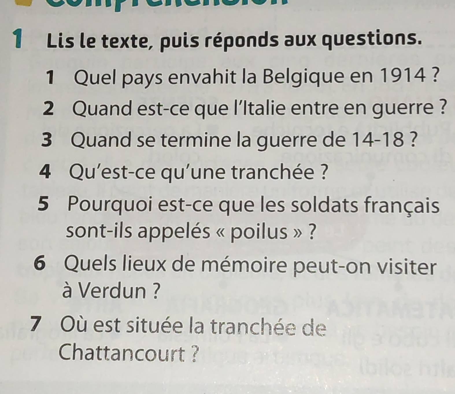 Lis le texte, puis réponds aux questions. 
1 Quel pays envahit la Belgique en 1914 ? 
2 Quand est-ce que l'Italie entre en guerre ? 
3 Quand se termine la guerre de 14-18 ? 
4 Qu'est-ce qu'une tranchée ? 
5 Pourquoi est-ce que les soldats français 
sont-ils appelés « poilus » ? 
6 Quels lieux de mémoire peut-on visiter 
à Verdun ? 
7 Où est située la tranchée de 
Chattancourt ?