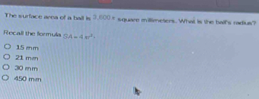 The surface area of a ball is 3.600π square millimeters. What is the ball's radius?
Recall the formula SA=4π r^2·
15 mm
21 mm
30 rn m
450 m m