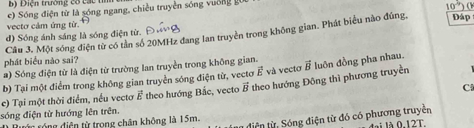 Điện trường có các tìm
c) Sóng điện từ là sóng ngang, chiều truyền sóng vuống g
n^(-1)
10 )(
vectơ cảm ứng từ. Đáp
Câu 3. Một sóng điện từ có tần số 20MHz đang lan truyền trong không gian. Phát biểu nào đúng,
d) Sóng ánh sáng là sóng điện từ.
phát biểu nào sai?
a) Sóng điện từ là điện từ trường lan truyền trong không gian.

b) Tại một điểm trong không gian truyền sóng điện từ, vectơ vector E và vectơ vector B luôn đồng pha nhau.
C
c) Tại một thời điểm, nếu vectơ vector E theo hướng Bắc, vecto vector B theo hướng Đông thì phương truyền
sóng điện từ hướng lên trên.
tiện từ: Sóng điện từ đó có phương truyền
ông diện từ trong chân không là 15m.
lài là 0.12T.