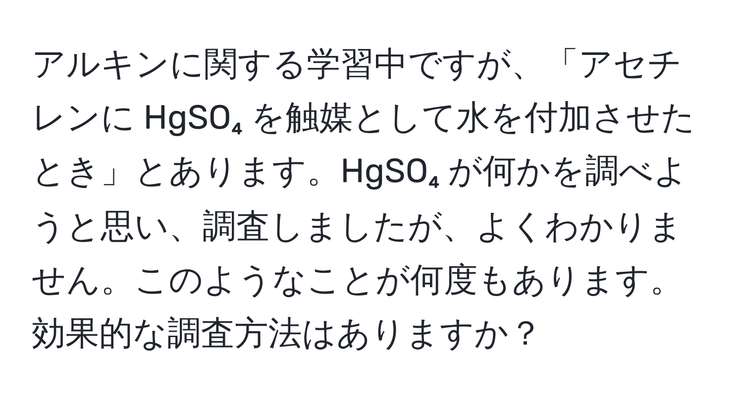 アルキンに関する学習中ですが、「アセチレンに HgSO₄ を触媒として水を付加させたとき」とあります。HgSO₄ が何かを調べようと思い、調査しましたが、よくわかりません。このようなことが何度もあります。効果的な調査方法はありますか？