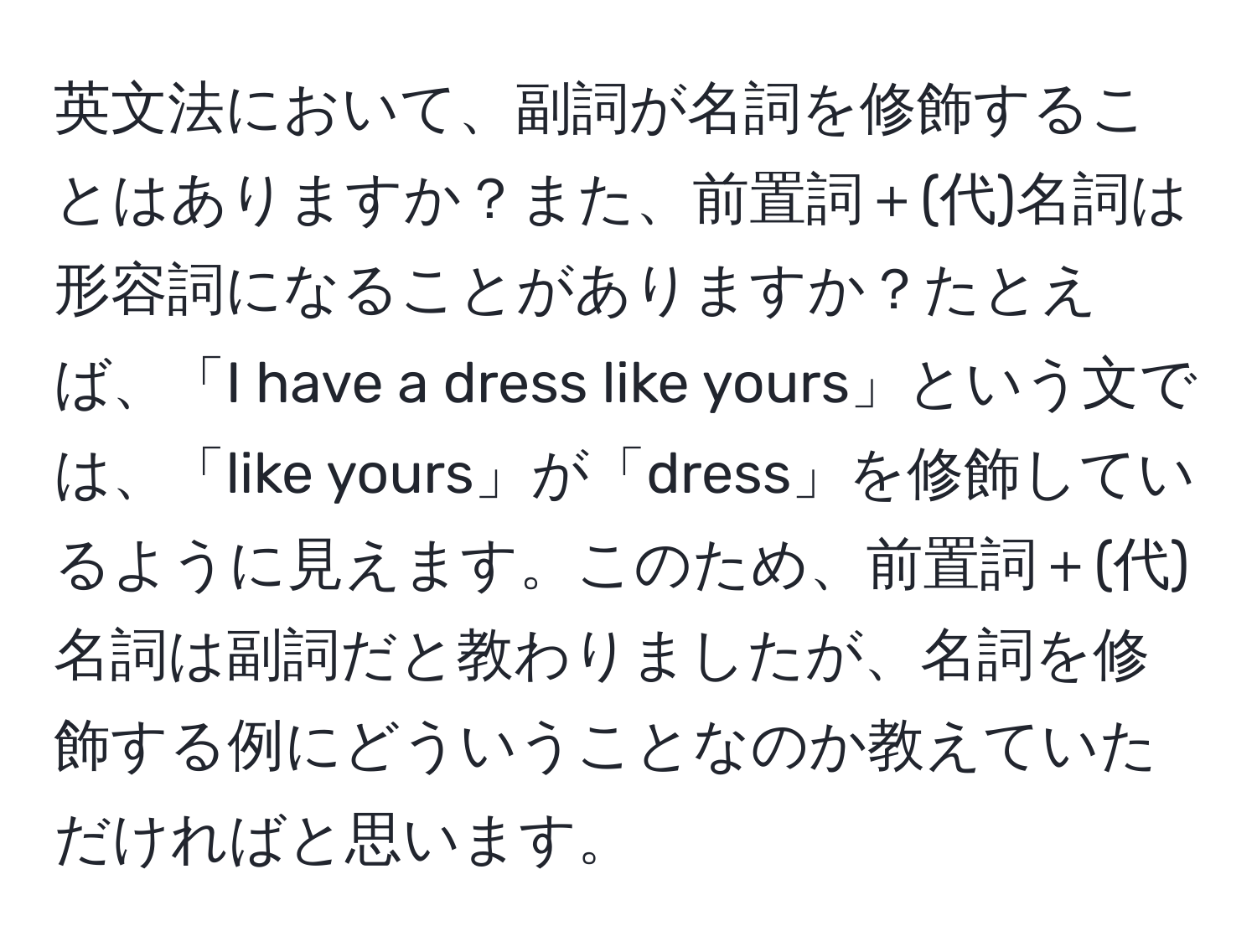 英文法において、副詞が名詞を修飾することはありますか？また、前置詞＋(代)名詞は形容詞になることがありますか？たとえば、「I have a dress like yours」という文では、「like yours」が「dress」を修飾しているように見えます。このため、前置詞＋(代)名詞は副詞だと教わりましたが、名詞を修飾する例にどういうことなのか教えていただければと思います。