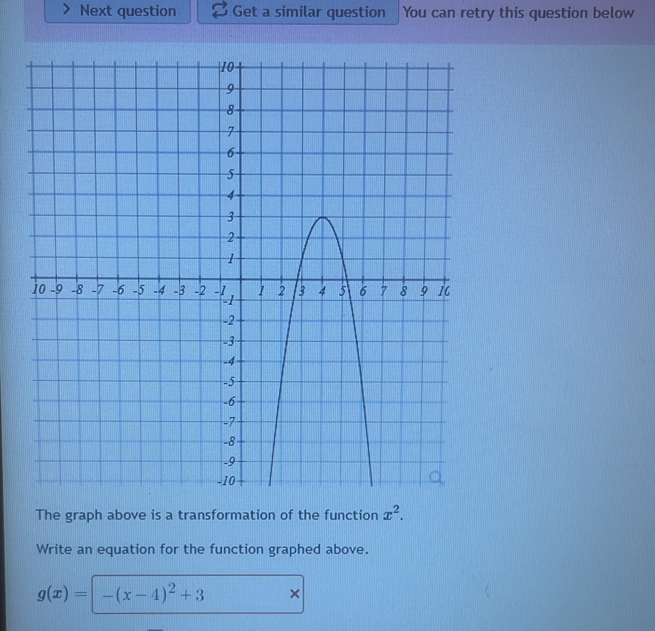 Next question Get a similar question You can retry this question below 
The graph above is a transformation of the function x^2. 
Write an equation for the function graphed above.
g(x)= -(x-4)^2+3
×