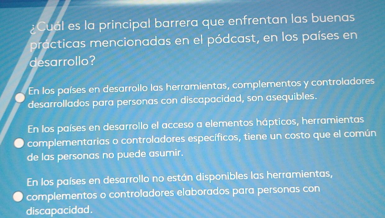 ¿Cual es la principal barrera que enfrentan las buenas
practicas mencionadas en el pódcast, en los países en
desarrollo?
En los países en desarrollo las herramientas, complementos y controladores
desarrollados para personas con discapacidad, son asequibles.
En los países en desarrollo el acceso a elementos hápticos, herramientas
complementarias o controladores específicos, tiene un costo que el común
de las personas no puede asumir.
En los países en desarrollo no están disponibles las herramientas,
complementos o controladores elaborados para personas con
discapacidad.