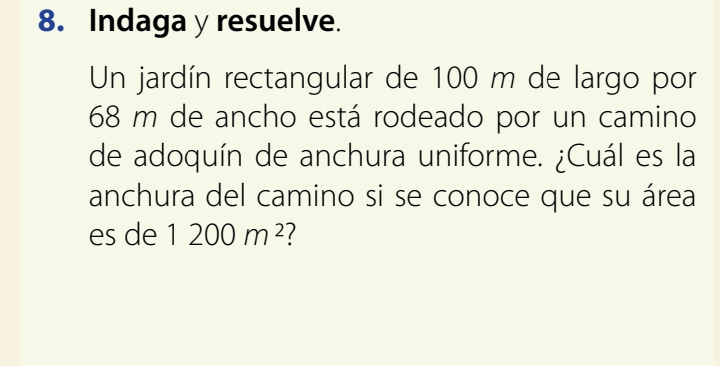 Indaga y resuelve. 
Un jardín rectangular de 100 m de largo por
68 m de ancho está rodeado por un camino 
de adoquín de anchura uniforme. ¿Cuál es la 
anchura del camino si se conoce que su área 
es de 1200m^2 1