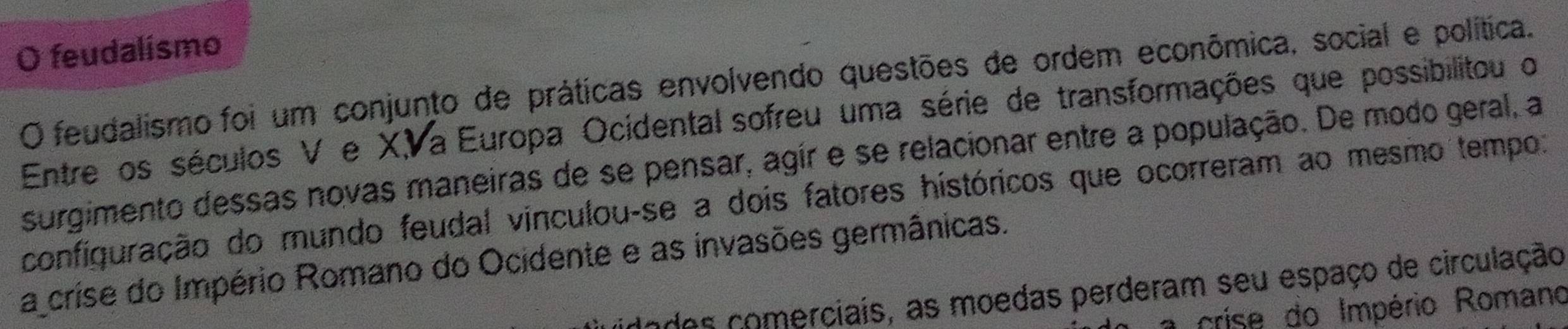 feudalismo
O feudalismo foi um conjunto de práticas envolvendo questões de ordem econômica, social e política.
Entre os séculos V e XVa Europa Ocidental sofreu uma série de transformações que possibilitou o
surgimento dessas novas maneiras de se pensar, agír e se relacionar entre a população. De modo geral, a
configuração do mundo feudal vinculou-se a dois fatores históricos que ocorreram ao mesmo tempo:
a crise do Império Romano do Ocidente e as invasões germânicas.
lndes comerciais, as moedas perderam seu espaço de circulação
crise do Império Romano