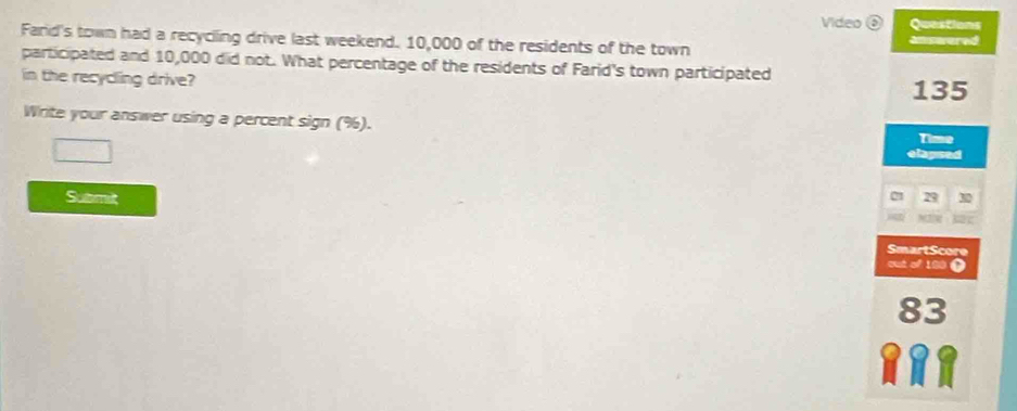 Video ⑥ Questions 
Farid's town had a recyciling drive last weekend. 10,000 of the residents of the town answered 
participated and 10,000 did not. What percentage of the residents of Farid's town participated 
in the recycling drive?
135
Write your answer using a percent sign (%). 
Time 
(□)° elapsed 
Submit 29
21
SmartScore 
out of 190 0
83
C