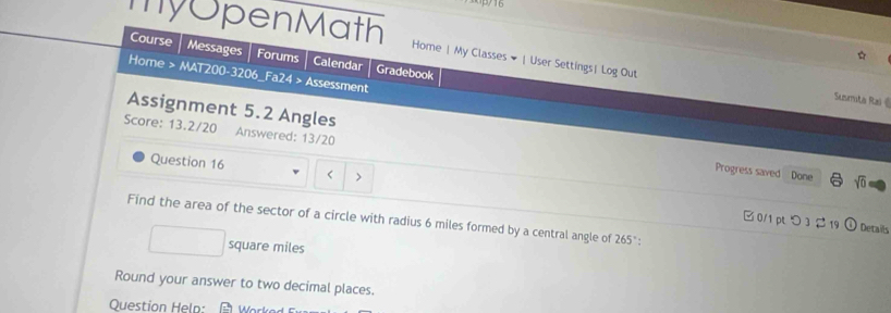 3py 16 
☆ 
Course Messages Forums Calendar Gradebook 
my OpenMath Home | My Classes # |User Settings| Log Out Susmta Rai《 
Home > MAT200-3206_Fa24 > Assessment 
Assignment 5.2 Angles 
Score: 13.2/20 Answered: 13/20 Progress saved 
Question 16 < > 
Done sqrt(0) 
Find the area of the sector of a circle with radius 6 miles formed by a central angle of 265 " : 
□ 0/1 pL つ 3 2 19 ) Details
square miles
Round your answer to two decimal places. 
Question Help: