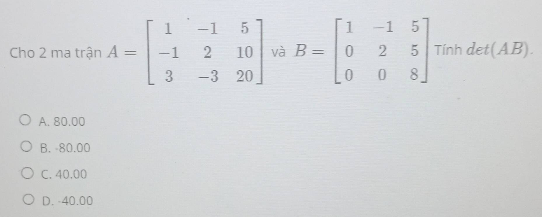 Cho 2 ma trận A=beginbmatrix 1&-1&5 -1&2&10 3&-3&20endbmatrix và B=beginbmatrix 1&-1&5 0&2&5 0&0&8endbmatrix Tính det(AB).
A. 80.00
B. -80.00
C. 40.00
D. -40.00